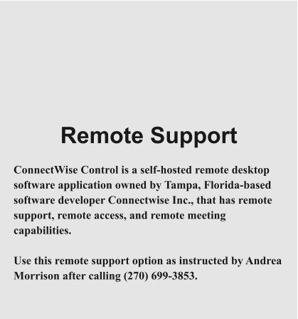 Remote Support  ConnectWise Control is a self-hosted remote desktop software application owned by Tampa, Florida-based software developer Connectwise Inc., that has remote support, remote access, and remote meeting capabilities.  Use this remote support option as instructed by Andrea Morrison after calling (270) 699-3853.